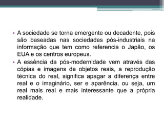 • A sociedade se torna emergente ou decadente, pois 
são baseadas nas sociedades pós-industriais na 
informação que tem como referencia o Japão, os 
EUA e os centros europeus. 
• A essência da pós-modernidade vem através das 
cópias e imagens de objetos reais, a reprodução 
técnica do real, significa apagar a diferença entre 
real e o imaginário, ser e aparência, ou seja, um 
real mais real e mais interessante que a própria 
realidade. 
 