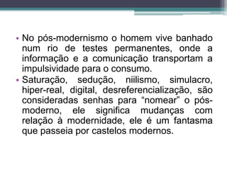 • No pós-modernismo o homem vive banhado 
num rio de testes permanentes, onde a 
informação e a comunicação transportam a 
impulsividade para o consumo. 
• Saturação, sedução, niilismo, simulacro, 
hiper-real, digital, desreferencialização, são 
consideradas senhas para “nomear” o pós-moderno, 
ele significa mudanças com 
relação à modernidade, ele é um fantasma 
que passeia por castelos modernos. 
 