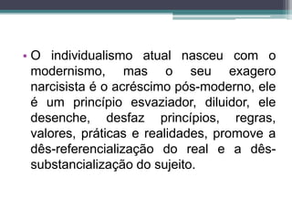 • O individualismo atual nasceu com o 
modernismo, mas o seu exagero 
narcisista é o acréscimo pós-moderno, ele 
é um princípio esvaziador, diluidor, ele 
desenche, desfaz princípios, regras, 
valores, práticas e realidades, promove a 
dês-referencialização do real e a dês-substancialização 
do sujeito. 
 