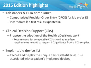 2015 Edition highlights
• Lab orders & CLIA compliance
– Computerized Provider Order Entry (CPOE) for lab order IG
– Incorporate lab test results updated IG

• Clinical Decision Support (CDS)
– Propose the adoption of the Health eDecisions work.
• Requirements for computable CDS as well as interface
requirements needed to request CDS guidance from a CDS supplier.

• Implantable device list
– Record and display the unique device identifiers (UDIs)
associated with a patient’s implanted devices
12

 