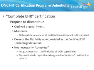 ONC HIT Certification Program/Definitions
• “Complete EHR” certification
– Propose to discontinue
• Outlived original intent
• Misnomer
– Only applies to scope of all certification criteria not entire product

• Exceeds the flexibility now provided in the Certified EHR
Technology definition
• Not necessarily “complete”
– No guarantee that it will included all CQM capabilities
– May not include capabilities designated as “optional” certification
criteria
16

 