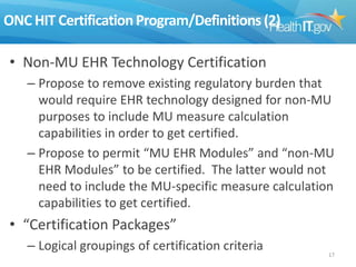 ONC HIT Certification Program/Definitions (2)
• Non-MU EHR Technology Certification
– Propose to remove existing regulatory burden that
would require EHR technology designed for non-MU
purposes to include MU measure calculation
capabilities in order to get certified.
– Propose to permit “MU EHR Modules” and “non-MU
EHR Modules” to be certified. The latter would not
need to include the MU-specific measure calculation
capabilities to get certified.

• “Certification Packages”
– Logical groupings of certification criteria

17

 