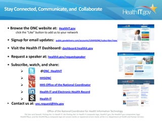 Stay Connected, Communicate, and Collaborate

• Browse the ONC website at:

HealthIT.gov
click the “Like” button to add us to your network

• Signup for email updates:

public.govdelivery.com/accounts/USHHSONC/subscriber/new?

• Visit the Health IT Dashboard: dashboard.healthit.gov
• Request a speaker at: healthit.gov/requestspeaker
• Subscribe, watch, and share:


@ONC_HealthIT



HHSONC



HHS Office of the National Coordinator



Health IT and Electronic Health Record



Health IT

• Contact us at: onc.request@hhs.gov
Office of the National Coordinator for Health Information Technology
The Star and Swoosh, Putting the I in Health IT, the Putting the I in Health IT composite logo, HealthIT.gov, the HealthIT.gov composition logo,
HealthITBuzz, and the HealthITBuzz composite logo are service marks or registered service marks of the U.S. Department of Health and Human Services.

 