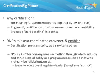 Certification Big Picture
• Why certification?
– For meaningful use incentives it’s required by law (HITECH)
– In general, certification provides assurance and accountability
– Creates a “gold baseline” in a sense

• ONC’s role as a coordinator, convener, & enabler
– Certification program policy as a service to others
– “Policy API” for convergence – a method through which industry
and other Federal policy and program needs can be met with
mutually beneficial outcomes.
• Means to reduce overall regulatory burden (“compliance fast-track”)
2

 