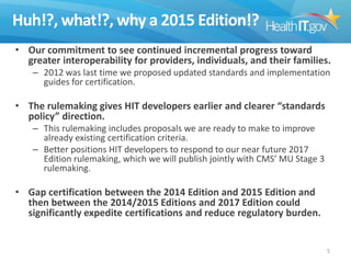 Huh!?, what!?, why a 2015 Edition!?
• Our commitment to see continued incremental progress toward
greater interoperability for providers, individuals, and their families.
– 2012 was last time we proposed updated standards and implementation
guides for certification.

• The rulemaking gives HIT developers earlier and clearer “standards
policy” direction.
– This rulemaking includes proposals we are ready to make to improve
already existing certification criteria.
– Better positions HIT developers to respond to our near future 2017
Edition rulemaking, which we will publish jointly with CMS’ MU Stage 3
rulemaking.

• Gap certification between the 2014 Edition and 2015 Edition and
then between the 2014/2015 Editions and 2017 Edition could
significantly expedite certifications and reduce regulatory burden.

5

 