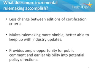 What does more incremental
rulemaking accomplish?
• Less change between editions of certification
criteria.
• Makes rulemaking more nimble, better able to
keep up with industry updates.
• Provides ample opportunity for public
comment and earlier visibility into potential
policy directions.
8

 