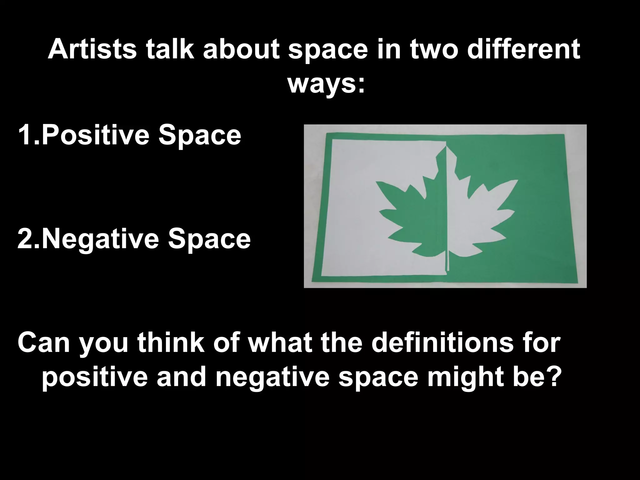 Artists talk about space in two different 
ways: 
1.Positive Space 
2.Negative Space 
Can you think of what the definitions for 
positive and negative space might be? 
 