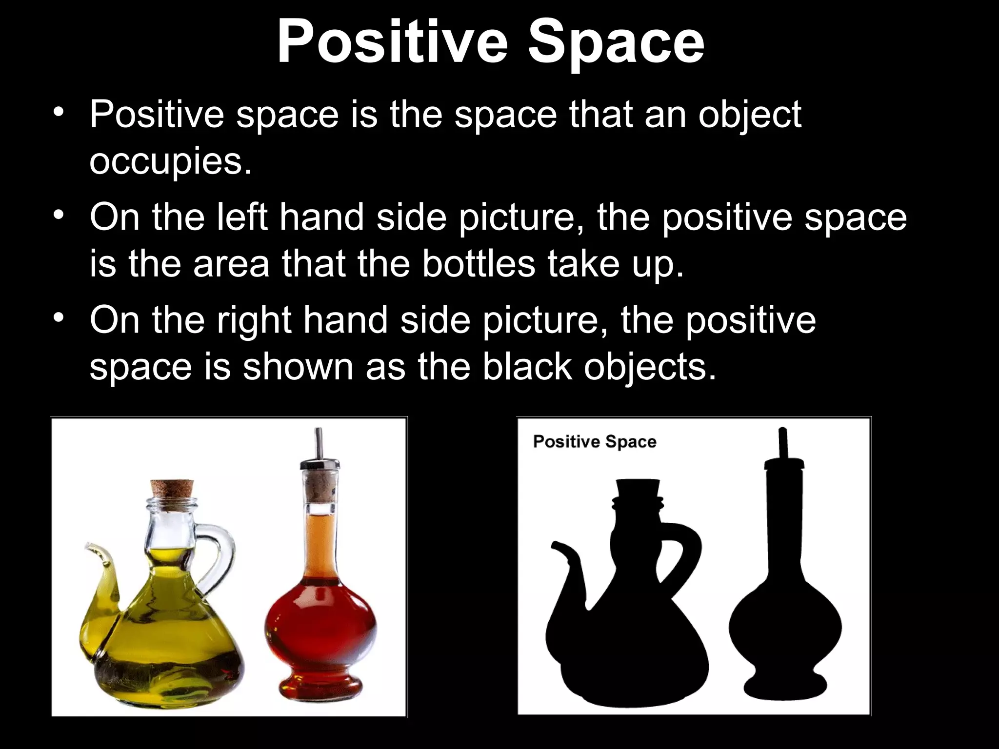 Positive Space 
• Positive space is the space that an object 
occupies. 
• On the left hand side picture, the positive space 
is the area that the bottles take up. 
• On the right hand side picture, the positive 
space is shown as the black objects. 
 