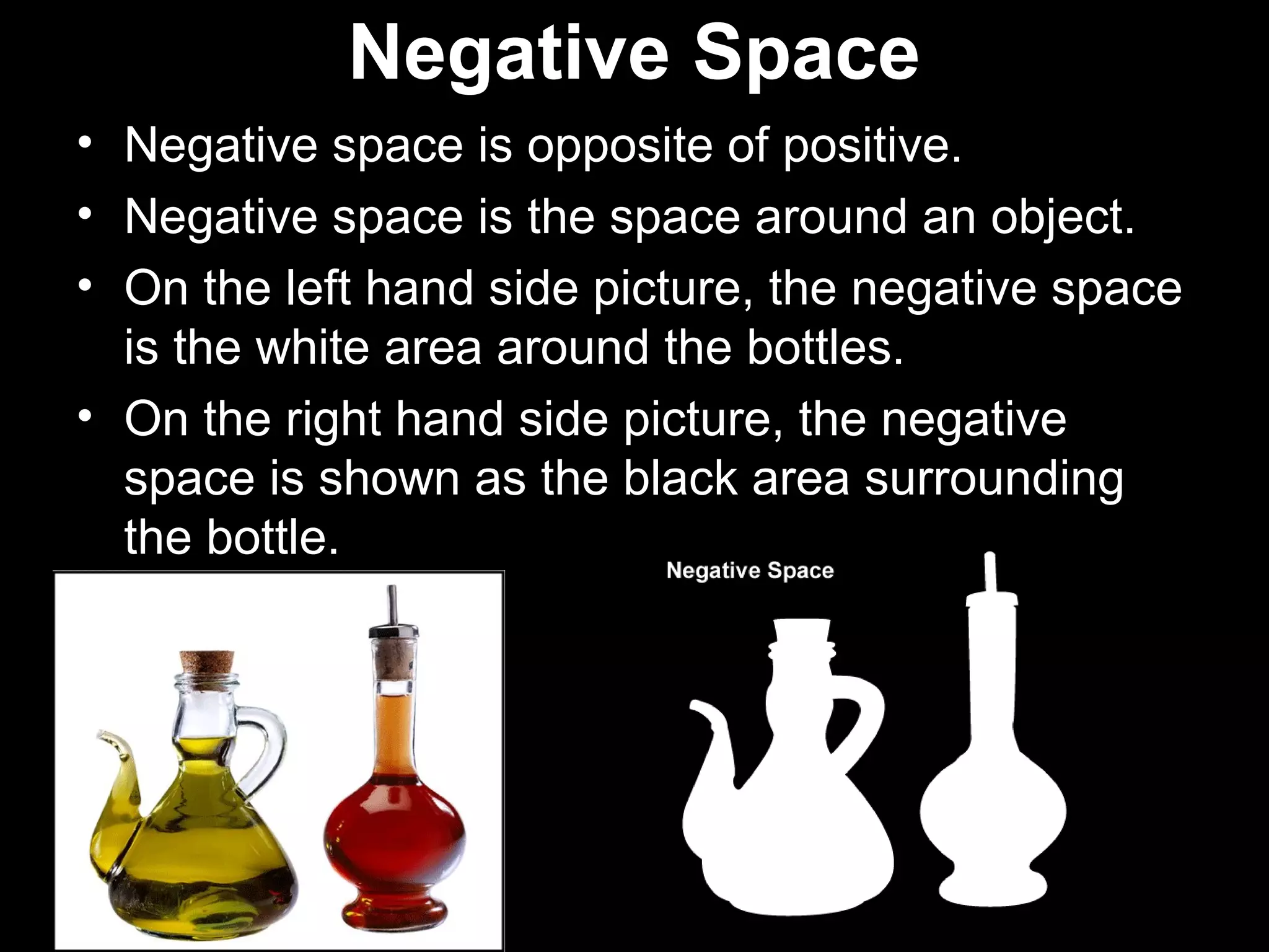 Negative Space 
• Negative space is opposite of positive. 
• Negative space is the space around an object. 
• On the left hand side picture, the negative space 
is the white area around the bottles. 
• On the right hand side picture, the negative 
space is shown as the black area surrounding 
the bottle. 
 