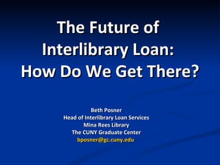 The Future   of  Interlibrary Loan:  How Do We Get There? Beth Posner Head of Interlibrary Loan Services Mina Rees Library The CUNY Graduate Center [email_address]   