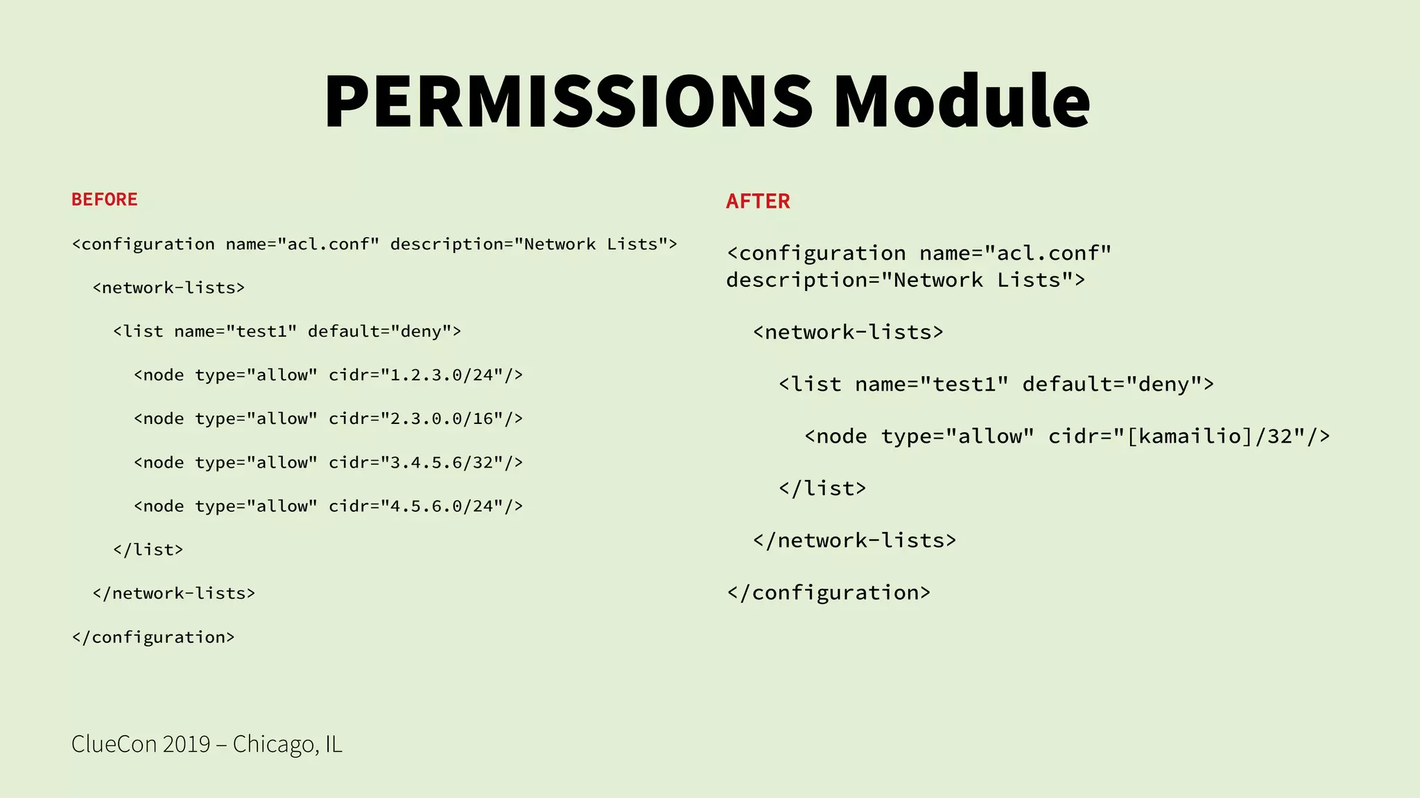 ClueCon 2019 – Chicago, IL
PERMISSIONS Module
BEFORE
<configuration name="acl.conf" description="Network Lists">
<network-lists>
<list name="test1" default="deny">
<node type="allow" cidr="1.2.3.0/24"/>
<node type="allow" cidr="2.3.0.0/16"/>
<node type="allow" cidr="3.4.5.6/32"/>
<node type="allow" cidr="4.5.6.0/24"/>
</list>
</network-lists>
</configuration>
AFTER
<configuration name="acl.conf"
description="Network Lists">
<network-lists>
<list name="test1" default="deny">
<node type="allow" cidr="[kamailio]/32"/>
</list>
</network-lists>
</configuration>
 