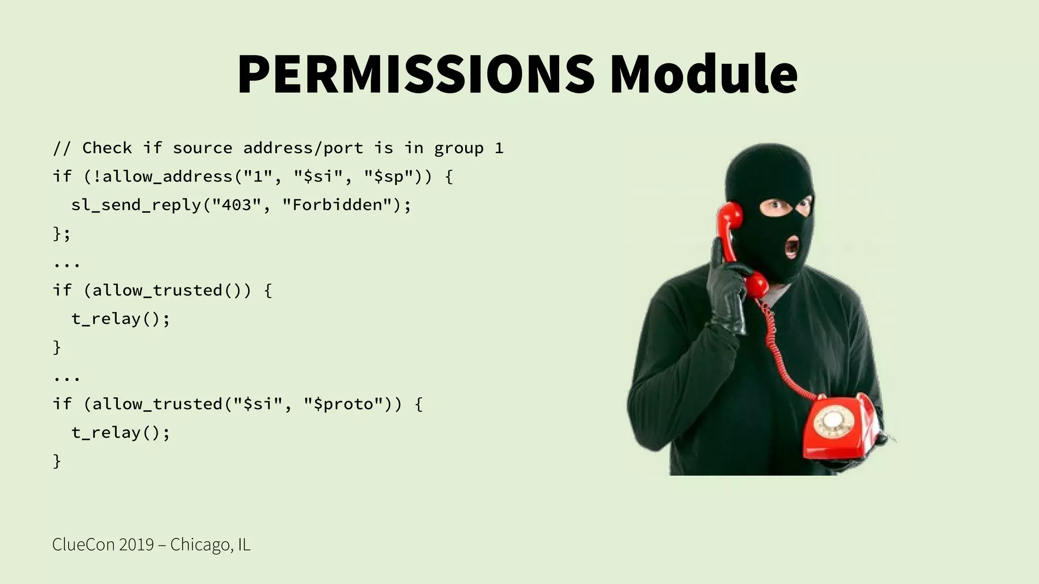 ClueCon 2019 – Chicago, IL
PERMISSIONS Module
// Check if source address/port is in group 1
if (!allow_address("1", "$si", "$sp")) {
sl_send_reply("403", "Forbidden");
};
...
if (allow_trusted()) {
t_relay();
}
...
if (allow_trusted("$si", "$proto")) {
t_relay();
}
 