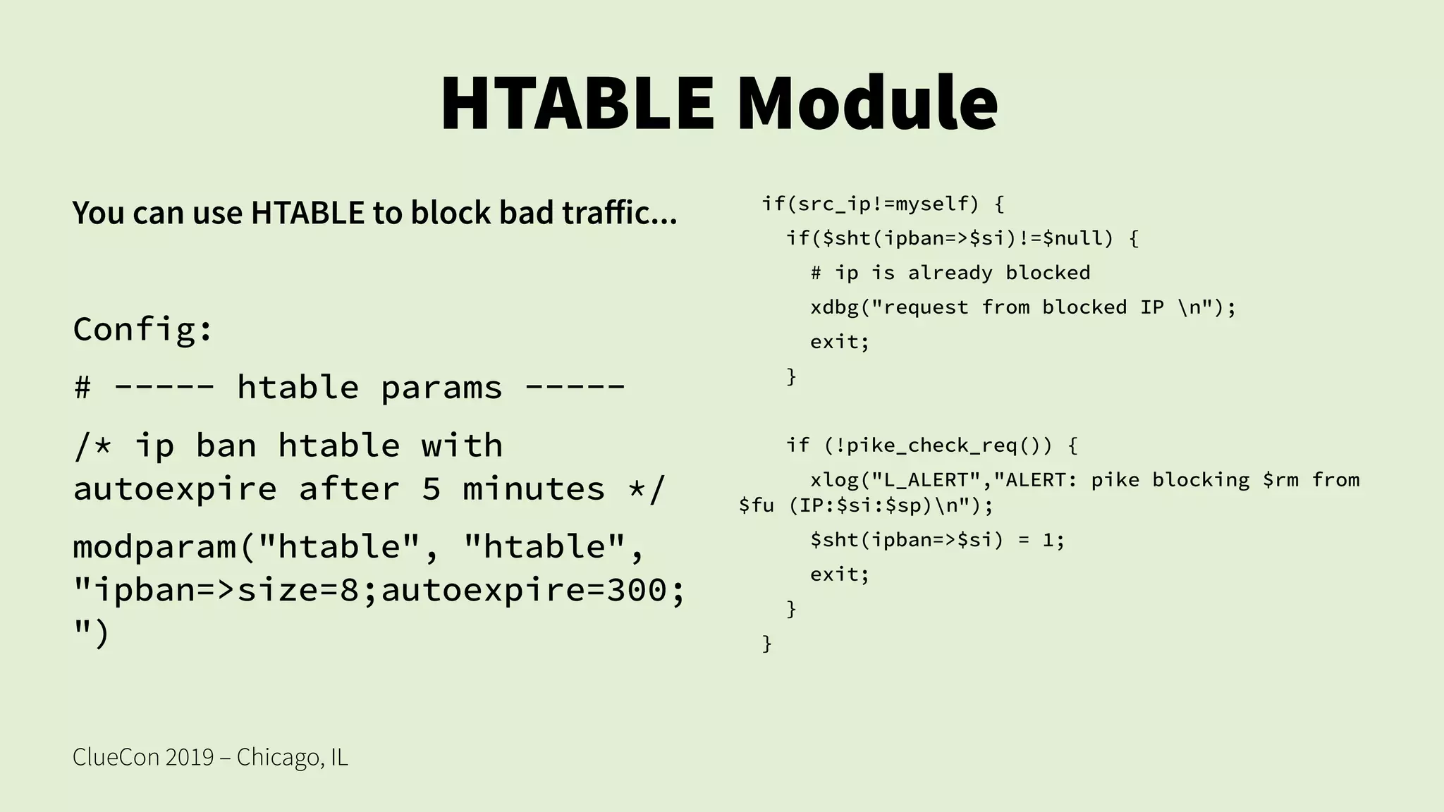 ClueCon 2019 – Chicago, IL
HTABLE Module
You can use HTABLE to block bad traffic...
Config:
# ----- htable params -----
/* ip ban htable with
autoexpire after 5 minutes */
modparam("htable", "htable",
"ipban=>size=8;autoexpire=300;
")
if(src_ip!=myself) {
if($sht(ipban=>$si)!=$null) {
# ip is already blocked
xdbg("request from blocked IP n");
exit;
}
if (!pike_check_req()) {
xlog("L_ALERT","ALERT: pike blocking $rm from
$fu (IP:$si:$sp)n");
$sht(ipban=>$si) = 1;
exit;
}
}
 