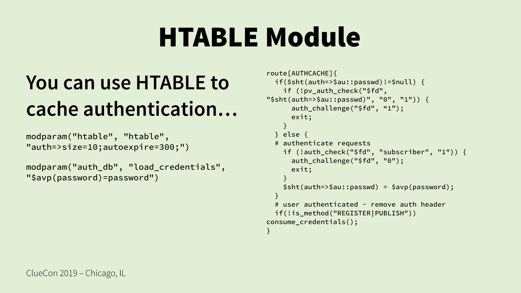 ClueCon 2019 – Chicago, IL
HTABLE Module
You can use HTABLE to
cache authentication…
modparam("htable", "htable",
"auth=>size=10;autoexpire=300;")
modparam("auth_db", "load_credentials",
"$avp(password)=password")
route[AUTHCACHE]{
if($sht(auth=>$au::passwd)!=$null) {
if (!pv_auth_check("$fd",
"$sht(auth=>$au::passwd)", "0", "1")) {
auth_challenge("$fd", “1”);
exit;
}
} else {
# authenticate requests
if (!auth_check("$fd", "subscriber", "1")) {
auth_challenge("$fd", "0");
exit;
}
$sht(auth=>$au::passwd) = $avp(password);
}
# user authenticated - remove auth header
if(!is_method("REGISTER|PUBLISH"))
consume_credentials();
}
 