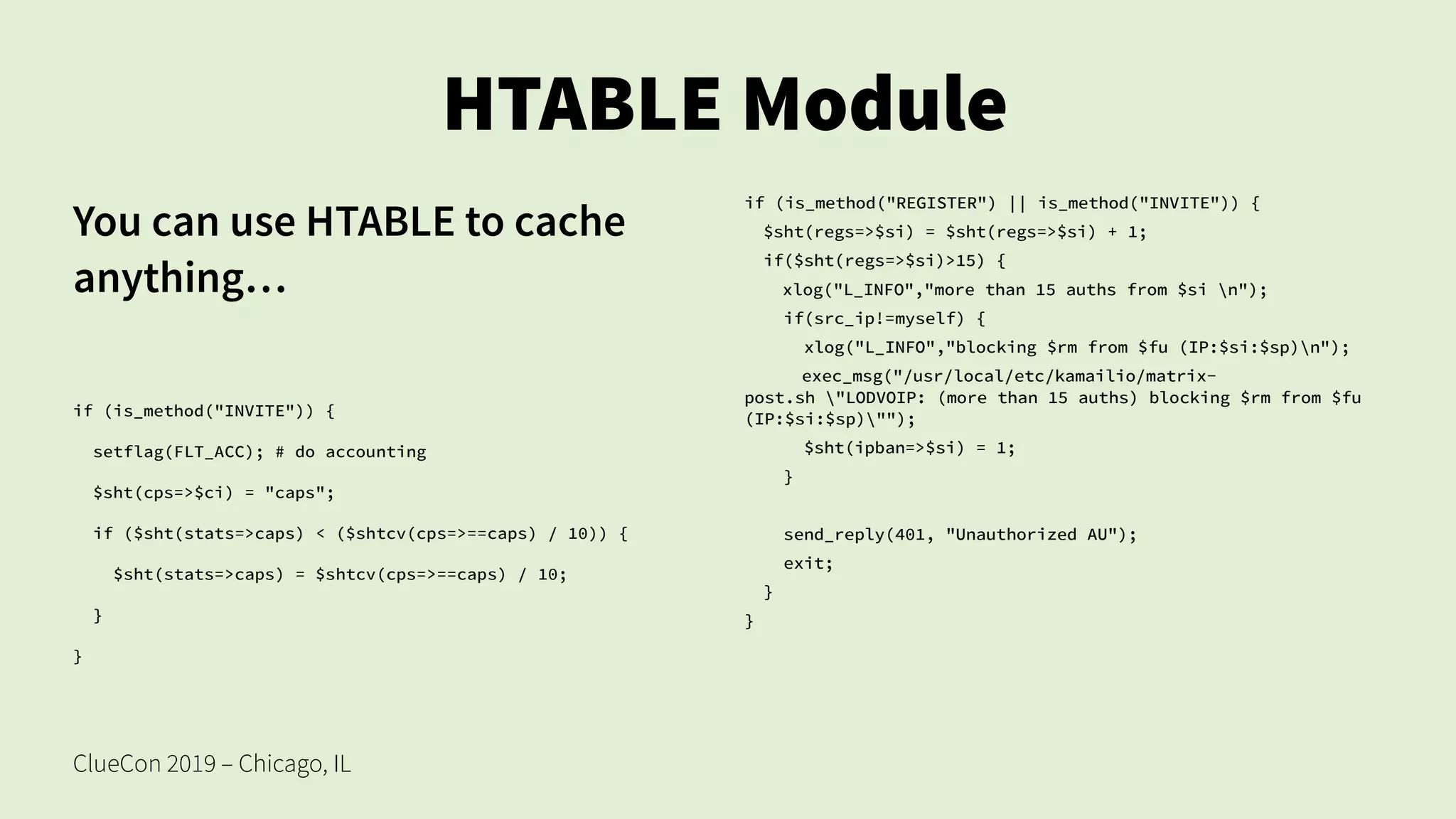 ClueCon 2019 – Chicago, IL
HTABLE Module
You can use HTABLE to cache
anything…
if (is_method("INVITE")) {
setflag(FLT_ACC); # do accounting
$sht(cps=>$ci) = "caps";
if ($sht(stats=>caps) < ($shtcv(cps=>==caps) / 10)) {
$sht(stats=>caps) = $shtcv(cps=>==caps) / 10;
}
}
if (is_method("REGISTER") || is_method("INVITE")) {
$sht(regs=>$si) = $sht(regs=>$si) + 1;
if($sht(regs=>$si)>15) {
xlog("L_INFO","more than 15 auths from $si n");
if(src_ip!=myself) {
xlog("L_INFO","blocking $rm from $fu (IP:$si:$sp)n");
exec_msg("/usr/local/etc/kamailio/matrix-
post.sh "LODVOIP: (more than 15 auths) blocking $rm from $fu
(IP:$si:$sp)"");
$sht(ipban=>$si) = 1;
}
send_reply(401, "Unauthorized AU");
exit;
}
}
 