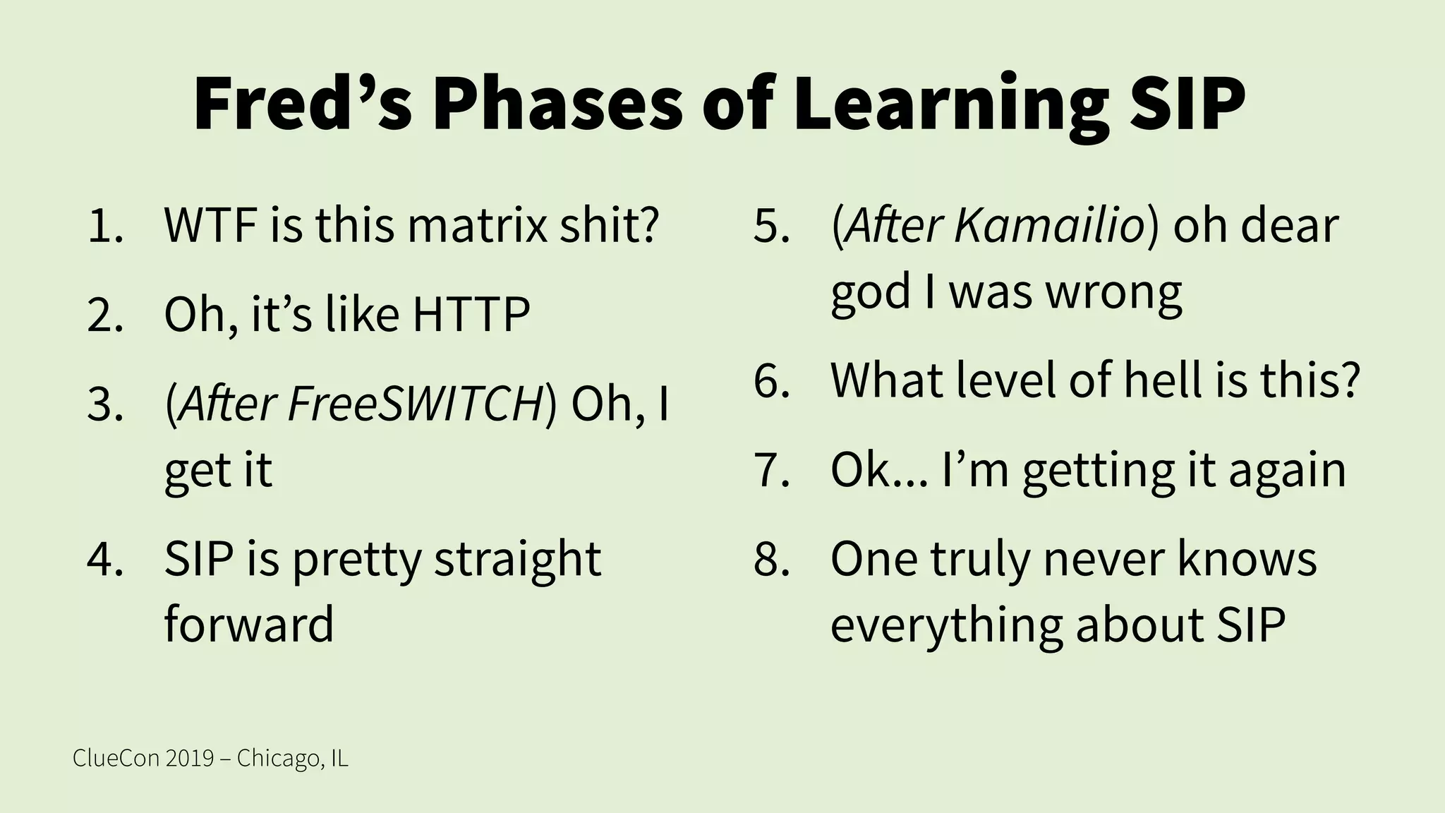 ClueCon 2019 – Chicago, IL
Fred’s Phases of Learning SIP
1. WTF is this matrix shit?
2. Oh, it’s like HTTP
3. (After FreeSWITCH) Oh, I
get it
4. SIP is pretty straight
forward
5. (After Kamailio) oh dear
god I was wrong
6. What level of hell is this?
7. Ok... I’m getting it again
8. One truly never knows
everything about SIP
 