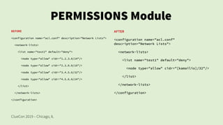 ClueCon 2019 – Chicago, IL
PERMISSIONS Module
BEFORE
<configuration name="acl.conf" description="Network Lists">
<network-lists>
<list name="test1" default="deny">
<node type="allow" cidr="1.2.3.0/24"/>
<node type="allow" cidr="2.3.0.0/16"/>
<node type="allow" cidr="3.4.5.6/32"/>
<node type="allow" cidr="4.5.6.0/24"/>
</list>
</network-lists>
</configuration>
AFTER
<configuration name="acl.conf"
description="Network Lists">
<network-lists>
<list name="test1" default="deny">
<node type="allow" cidr="[kamailio]/32"/>
</list>
</network-lists>
</configuration>
 