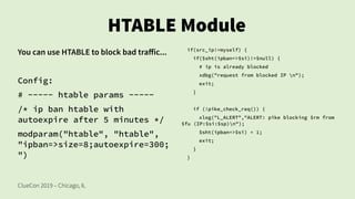 ClueCon 2019 – Chicago, IL
HTABLE Module
You can use HTABLE to block bad traffic...
Config:
# ----- htable params -----
/* ip ban htable with
autoexpire after 5 minutes */
modparam("htable", "htable",
"ipban=>size=8;autoexpire=300;
")
if(src_ip!=myself) {
if($sht(ipban=>$si)!=$null) {
# ip is already blocked
xdbg("request from blocked IP n");
exit;
}
if (!pike_check_req()) {
xlog("L_ALERT","ALERT: pike blocking $rm from
$fu (IP:$si:$sp)n");
$sht(ipban=>$si) = 1;
exit;
}
}
 