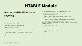 ClueCon 2019 – Chicago, IL
HTABLE Module
You can use HTABLE to cache
anything…
if (is_method("INVITE")) {
setflag(FLT_ACC); # do accounting
$sht(cps=>$ci) = "caps";
if ($sht(stats=>caps) < ($shtcv(cps=>==caps) / 10)) {
$sht(stats=>caps) = $shtcv(cps=>==caps) / 10;
}
}
if (is_method("REGISTER") || is_method("INVITE")) {
$sht(regs=>$si) = $sht(regs=>$si) + 1;
if($sht(regs=>$si)>15) {
xlog("L_INFO","more than 15 auths from $si n");
if(src_ip!=myself) {
xlog("L_INFO","blocking $rm from $fu (IP:$si:$sp)n");
exec_msg("/usr/local/etc/kamailio/matrix-
post.sh "LODVOIP: (more than 15 auths) blocking $rm from $fu
(IP:$si:$sp)"");
$sht(ipban=>$si) = 1;
}
send_reply(401, "Unauthorized AU");
exit;
}
}
 