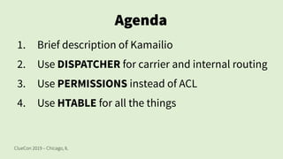 ClueCon 2019 – Chicago, IL
Agenda
1. Brief description of Kamailio
2. Use DISPATCHER for carrier and internal routing
3. Use PERMISSIONS instead of ACL
4. Use HTABLE for all the things
 