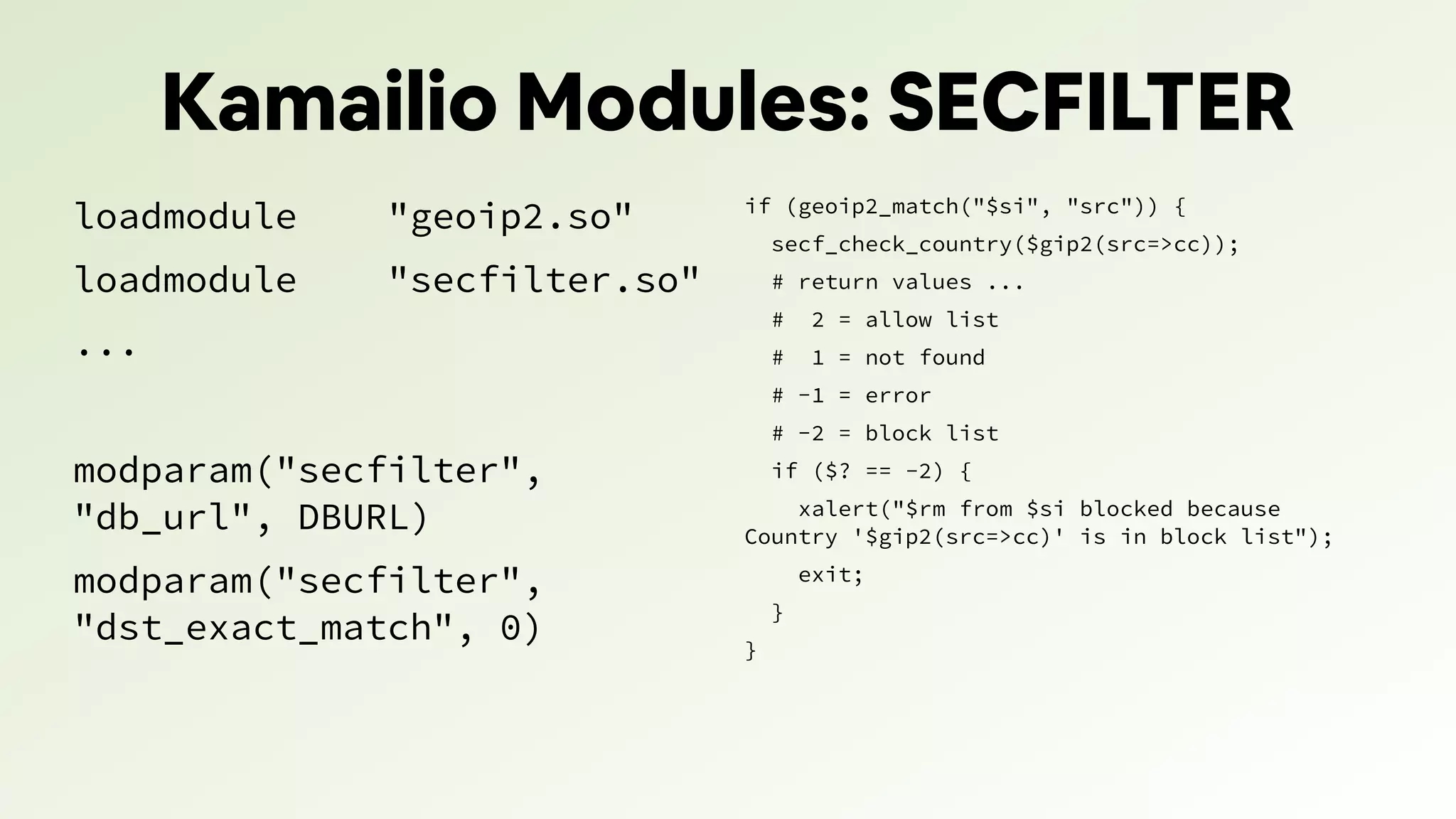 Kamailio Modules: SECFILTER
loadmodule "geoip2.so"
loadmodule "secfilter.so"
...
modparam("secfilter",
"db_url", DBURL)
modparam("secfilter",
"dst_exact_match", 0)
if (geoip2_match("$si", "src")) {
secf_check_country($gip2(src=>cc));
# return values ...
# 2 = allow list
# 1 = not found
# -1 = error
# -2 = block list
if ($? == -2) {
xalert("$rm from $si blocked because
Country '$gip2(src=>cc)' is in block list");
exit;
}
}
 