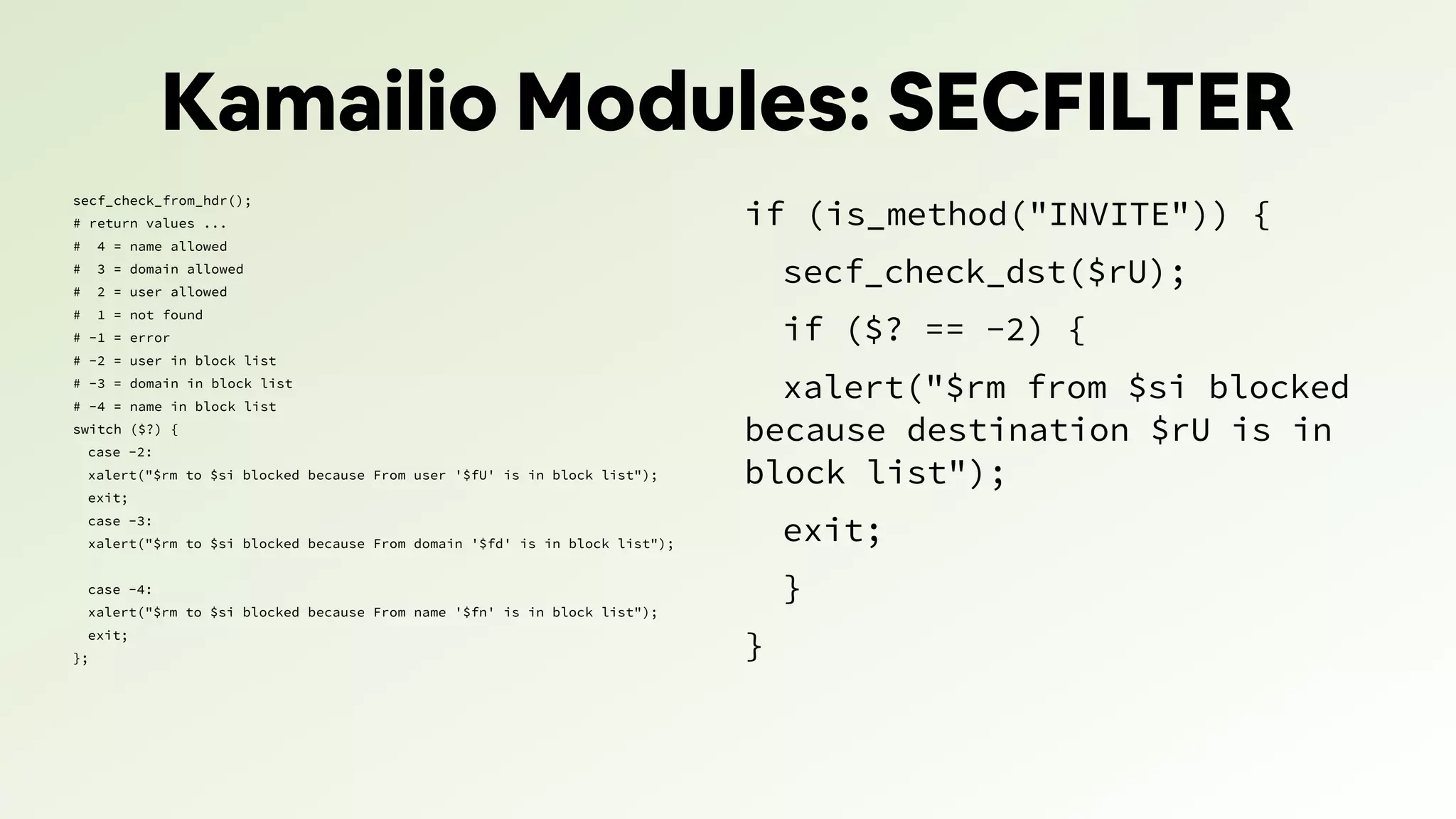 Kamailio Modules: SECFILTER
secf_check_from_hdr();
# return values ...
# 4 = name allowed
# 3 = domain allowed
# 2 = user allowed
# 1 = not found
# -1 = error
# -2 = user in block list
# -3 = domain in block list
# -4 = name in block list
switch ($?) {
case -2:
xalert("$rm to $si blocked because From user '$fU' is in block list");
exit;
case -3:
xalert("$rm to $si blocked because From domain '$fd' is in block list");
case -4:
xalert("$rm to $si blocked because From name '$fn' is in block list");
exit;
};
if (is_method("INVITE")) {
secf_check_dst($rU);
if ($? == -2) {
xalert("$rm from $si blocked
because destination $rU is in
block list");
exit;
}
}
 