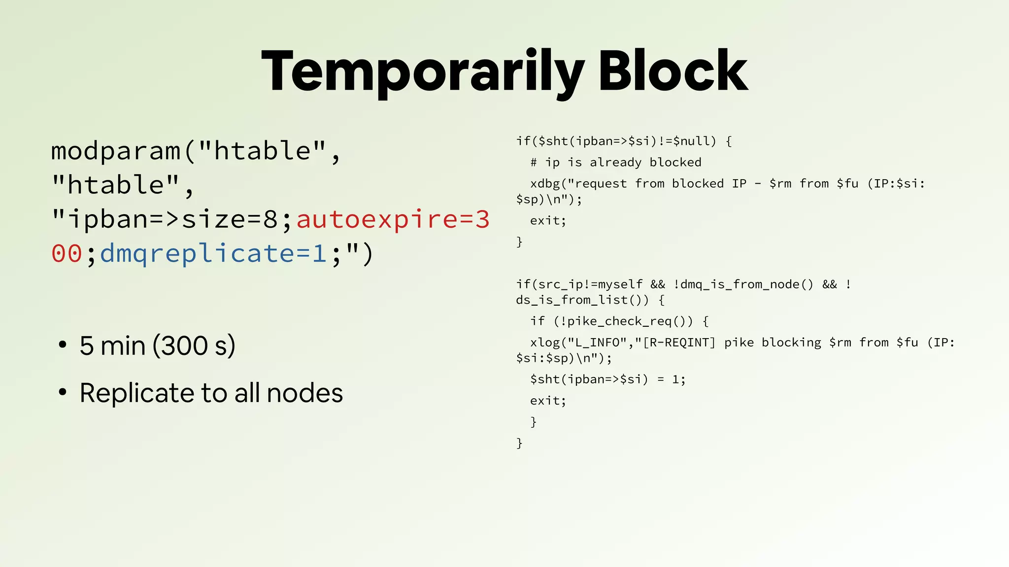 Temporarily Block
modparam("htable",
"htable",
"ipban=>size=8;autoexpire=3
00;dmqreplicate=1;")
●
5 min (300 s)
●
Replicate to all nodes
if($sht(ipban=>$si)!=$null) {
# ip is already blocked
xdbg("request from blocked IP - $rm from $fu (IP:$si:
$sp)n");
exit;
}
if(src_ip!=myself && !dmq_is_from_node() && !
ds_is_from_list()) {
if (!pike_check_req()) {
xlog("L_INFO","[R-REQINT] pike blocking $rm from $fu (IP:
$si:$sp)n");
$sht(ipban=>$si) = 1;
exit;
}
}
 