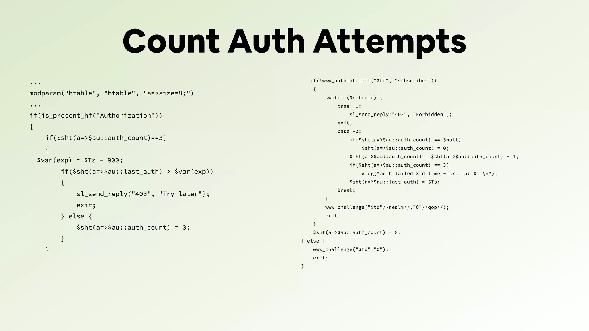 Count Auth Attempts
...
modparam("htable", "htable", "a=>size=8;")
...
if(is_present_hf("Authorization"))
{
if($sht(a=>$au::auth_count)==3)
{
$var(exp) = $Ts - 900;
if($sht(a=>$au::last_auth) > $var(exp))
{
sl_send_reply("403", "Try later");
exit;
} else {
$sht(a=>$au::auth_count) = 0;
}
}
if(!www_authenticate("$td", "subscriber"))
{
switch ($retcode) {
case -1:
sl_send_reply("403", "Forbidden");
exit;
case -2:
if($sht(a=>$au::auth_count) == $null)
$sht(a=>$au::auth_count) = 0;
$sht(a=>$au::auth_count) = $sht(a=>$au::auth_count) + 1;
if($sht(a=>$au::auth_count) == 3)
xlog("auth failed 3rd time - src ip: $sin");
$sht(a=>$au::last_auth) = $Ts;
break;
}
www_challenge("$td"/*realm*/,"0"/*qop*/);
exit;
}
$sht(a=>$au::auth_count) = 0;
} else {
www_challenge("$td","0");
exit;
}
 