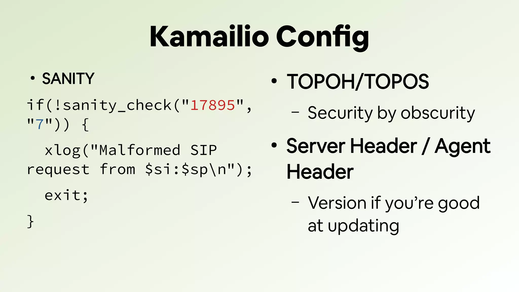 Kamailio Config
●
SANITY
if(!sanity_check("17895",
"7")) {
xlog("Malformed SIP
request from $si:$spn");
exit;
}
●
TOPOH/TOPOS
– Security by obscurity
●
Server Header / Agent
Header
– Version if you’re good
at updating
 