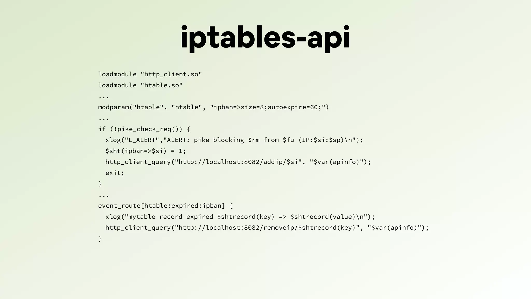 iptables-api
loadmodule "http_client.so"
loadmodule "htable.so"
...
modparam("htable", "htable", "ipban=>size=8;autoexpire=60;")
...
if (!pike_check_req()) {
xlog("L_ALERT","ALERT: pike blocking $rm from $fu (IP:$si:$sp)n");
$sht(ipban=>$si) = 1;
http_client_query("http://localhost:8082/addip/$si", "$var(apinfo)");
exit;
}
...
event_route[htable:expired:ipban] {
xlog("mytable record expired $shtrecord(key) => $shtrecord(value)n");
http_client_query("http://localhost:8082/removeip/$shtrecord(key)", "$var(apinfo)");
}
 
