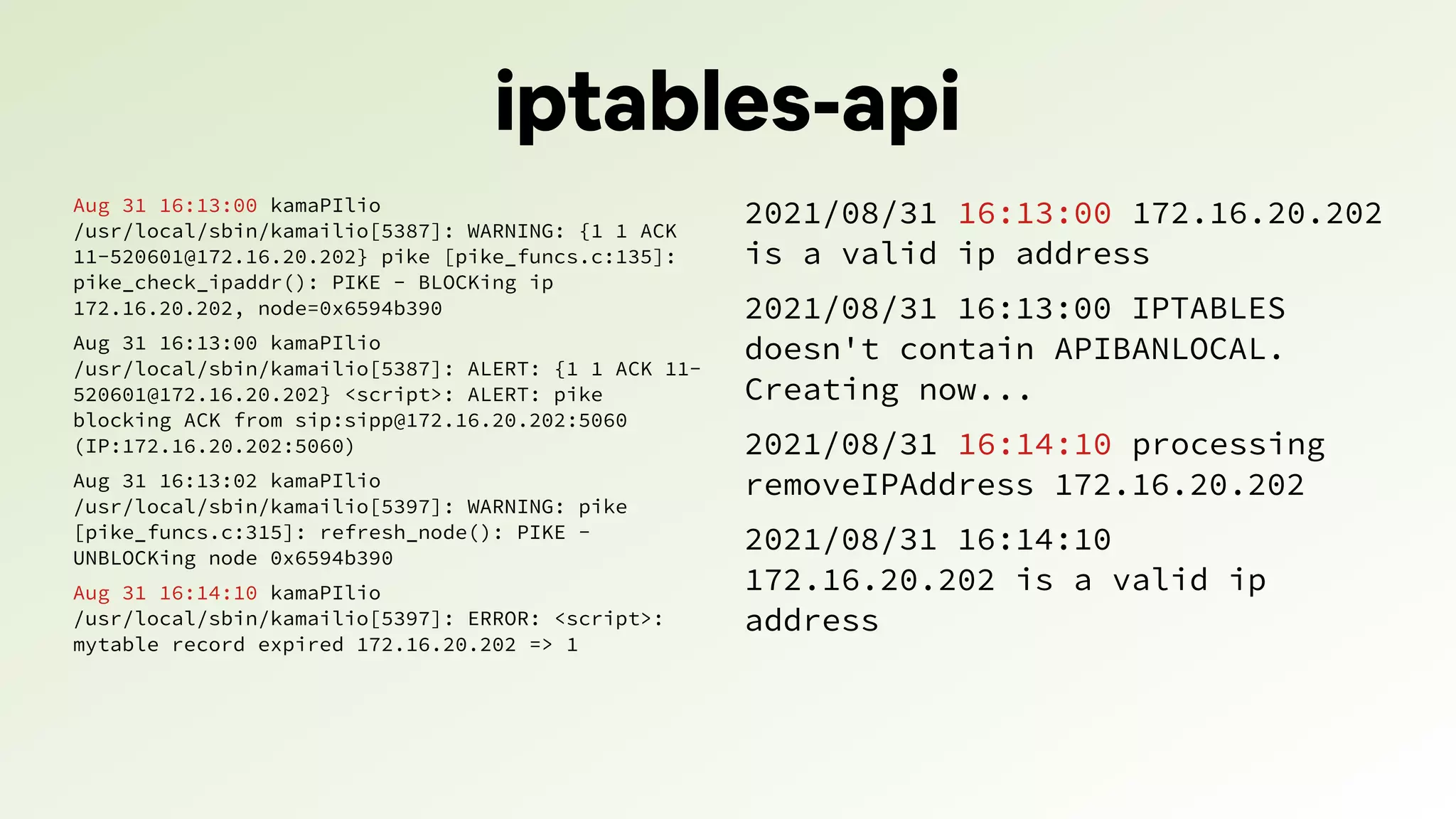 iptables-api
Aug 31 16:13:00 kamaPIlio
/usr/local/sbin/kamailio[5387]: WARNING: {1 1 ACK
11-520601@172.16.20.202} pike [pike_funcs.c:135]:
pike_check_ipaddr(): PIKE - BLOCKing ip
172.16.20.202, node=0x6594b390
Aug 31 16:13:00 kamaPIlio
/usr/local/sbin/kamailio[5387]: ALERT: {1 1 ACK 11-
520601@172.16.20.202} <script>: ALERT: pike
blocking ACK from sip:sipp@172.16.20.202:5060
(IP:172.16.20.202:5060)
Aug 31 16:13:02 kamaPIlio
/usr/local/sbin/kamailio[5397]: WARNING: pike
[pike_funcs.c:315]: refresh_node(): PIKE -
UNBLOCKing node 0x6594b390
Aug 31 16:14:10 kamaPIlio
/usr/local/sbin/kamailio[5397]: ERROR: <script>:
mytable record expired 172.16.20.202 => 1
2021/08/31 16:13:00 172.16.20.202
is a valid ip address
2021/08/31 16:13:00 IPTABLES
doesn't contain APIBANLOCAL.
Creating now...
2021/08/31 16:14:10 processing
removeIPAddress 172.16.20.202
2021/08/31 16:14:10
172.16.20.202 is a valid ip
address
 