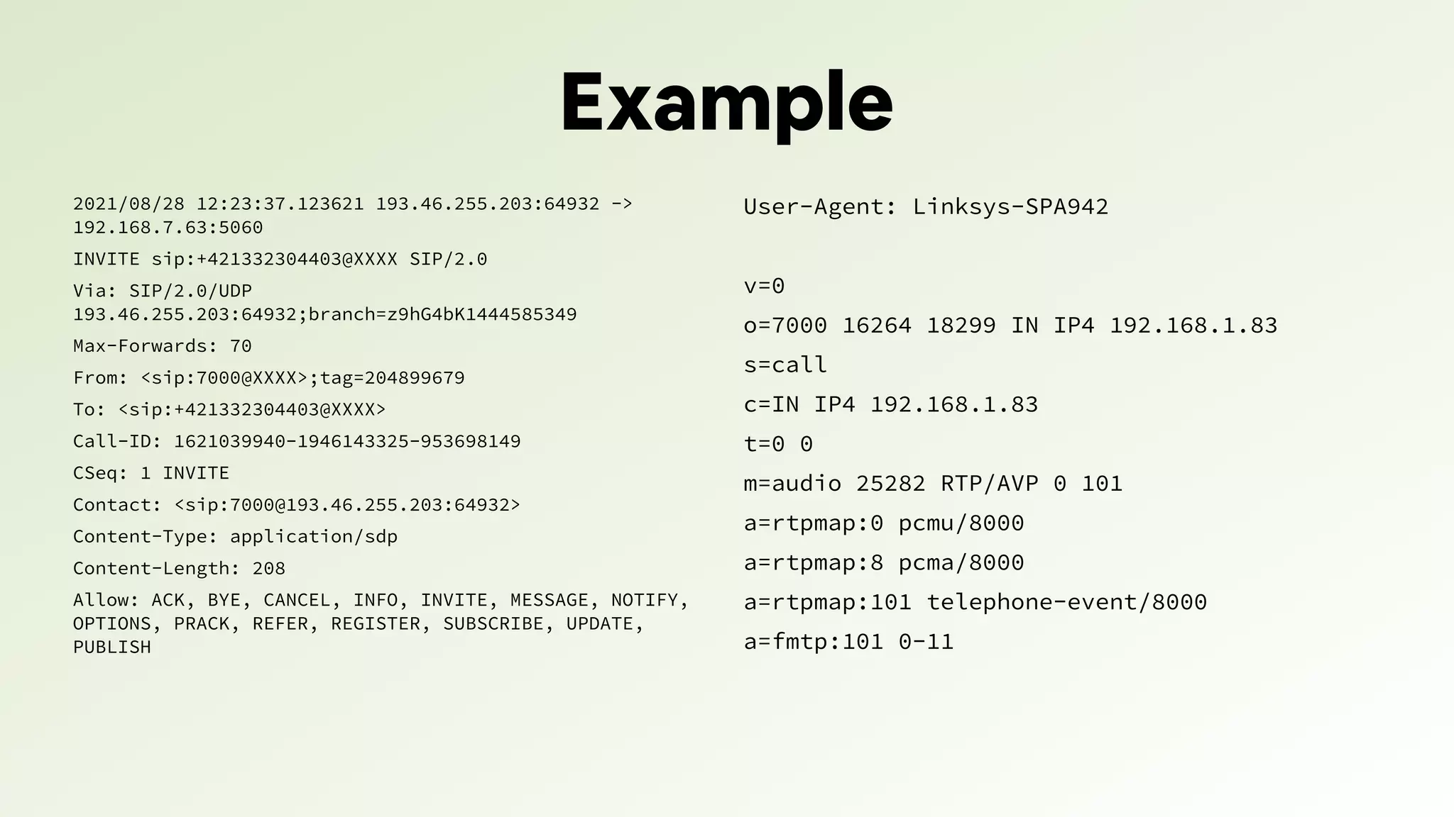 Example
2021/08/28 12:23:37.123621 193.46.255.203:64932 ->
192.168.7.63:5060
INVITE sip:+421332304403@XXXX SIP/2.0
Via: SIP/2.0/UDP
193.46.255.203:64932;branch=z9hG4bK1444585349
Max-Forwards: 70
From: <sip:7000@XXXX>;tag=204899679
To: <sip:+421332304403@XXXX>
Call-ID: 1621039940-1946143325-953698149
CSeq: 1 INVITE
Contact: <sip:7000@193.46.255.203:64932>
Content-Type: application/sdp
Content-Length: 208
Allow: ACK, BYE, CANCEL, INFO, INVITE, MESSAGE, NOTIFY,
OPTIONS, PRACK, REFER, REGISTER, SUBSCRIBE, UPDATE,
PUBLISH
User-Agent: Linksys-SPA942
v=0
o=7000 16264 18299 IN IP4 192.168.1.83
s=call
c=IN IP4 192.168.1.83
t=0 0
m=audio 25282 RTP/AVP 0 101
a=rtpmap:0 pcmu/8000
a=rtpmap:8 pcma/8000
a=rtpmap:101 telephone-event/8000
a=fmtp:101 0-11
 