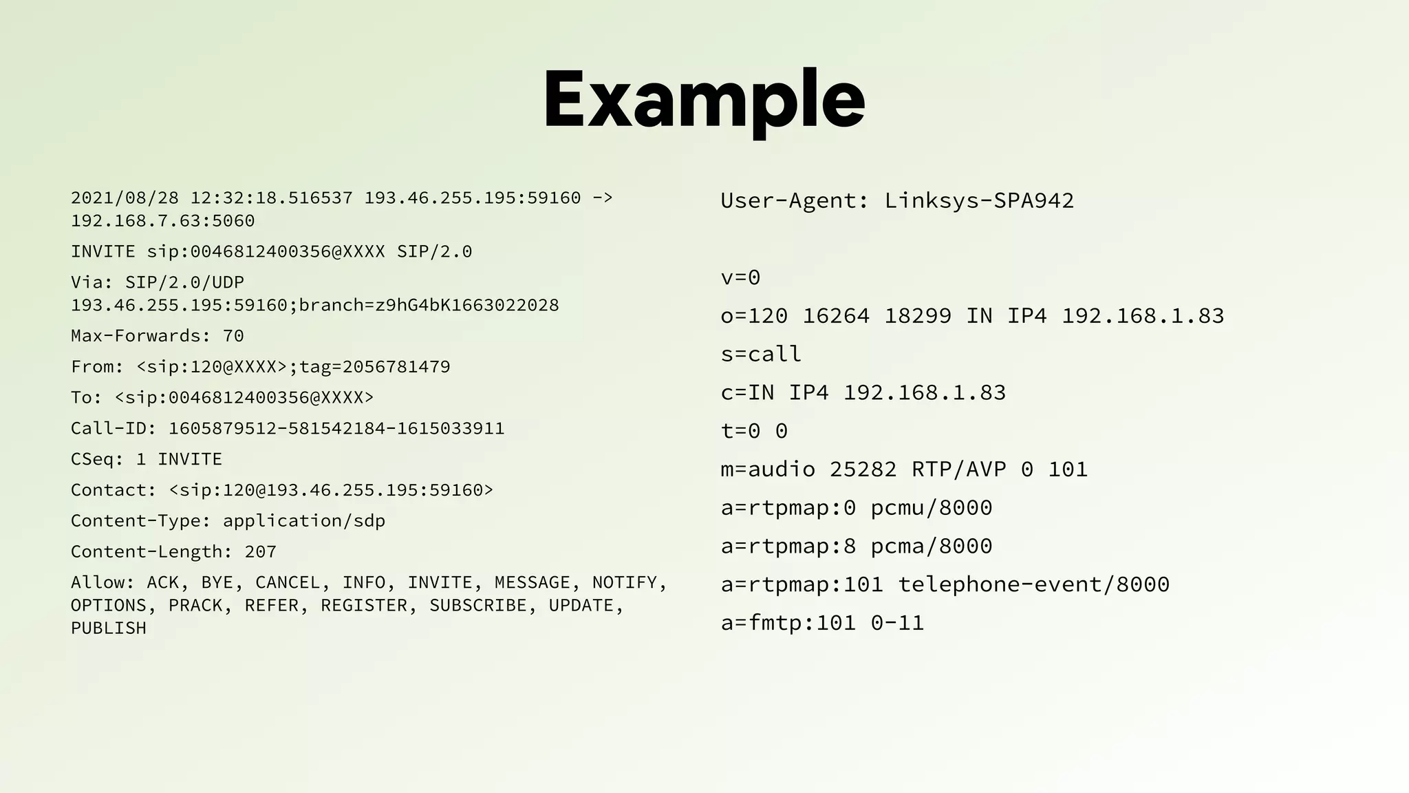 Example
2021/08/28 12:32:18.516537 193.46.255.195:59160 ->
192.168.7.63:5060
INVITE sip:0046812400356@XXXX SIP/2.0
Via: SIP/2.0/UDP
193.46.255.195:59160;branch=z9hG4bK1663022028
Max-Forwards: 70
From: <sip:120@XXXX>;tag=2056781479
To: <sip:0046812400356@XXXX>
Call-ID: 1605879512-581542184-1615033911
CSeq: 1 INVITE
Contact: <sip:120@193.46.255.195:59160>
Content-Type: application/sdp
Content-Length: 207
Allow: ACK, BYE, CANCEL, INFO, INVITE, MESSAGE, NOTIFY,
OPTIONS, PRACK, REFER, REGISTER, SUBSCRIBE, UPDATE,
PUBLISH
User-Agent: Linksys-SPA942
v=0
o=120 16264 18299 IN IP4 192.168.1.83
s=call
c=IN IP4 192.168.1.83
t=0 0
m=audio 25282 RTP/AVP 0 101
a=rtpmap:0 pcmu/8000
a=rtpmap:8 pcma/8000
a=rtpmap:101 telephone-event/8000
a=fmtp:101 0-11
 