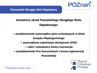 Uczestnicy obrad Poznańskiego Okrągłego Stołu Odpadowego : przedstawiciele samorządów gmin wchodzących w skład Związku Międzygminnego pozarządowe organizacje ekologiczne (POE) radni i mieszkańcy Gminy Czerwonak przedstawiciele firm komunalnych z terenu Aglomeracji Poznańskiej Poznański Okrągły Stół Odpadowy 