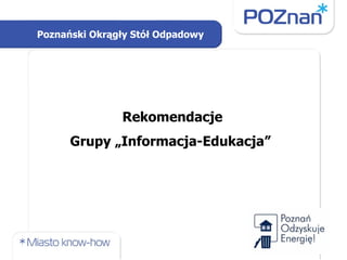 Rekomendacje  Grupy „Informacja-Edukacja”  Poznański Okrągły Stół Odpadowy 