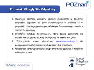 Stworzenie spójnego programu edukacji ekologicznej w dziedzinie gospodarki odpadami dla gmin uczestniczących w projekcie (a w przyszłości dla całego powiatu poznańskiego), finansowanego z budżetu samorządu lokalnego; Powołanie instytucji koordynującej, która będzie zajmowała się wdrożeniem programu edukacji ekologicznej na terenie ww. gmin; 3. Wykorzystanie strony internetowej  www.ekokonsultacje.pl  do popularyzowania akcji edukacyjnych związanych z projektem; 4.  Konieczność kontynuowania prac grupy Informacja-Edukacja w kolejnych miesiącach 2010 r. Poznański Okrągły Stół Odpadowy 
