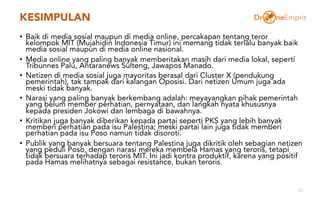 KESIMPULAN
• Baik di media sosial maupun di media online, percakapan tentang teror
kelompok MIT (Mujahidin Indonesia Timur) ini memang tidak terlalu banyak baik
media sosial maupun di media online nasional.
• Media online yang paling banyak memberitakan masih dari media lokal, seperti
Tribunnes Palu, Antaranews Sulteng, Jawapos Manado.
• Netizen di media sosial juga mayoritas berasal dari Cluster X (pendukung
pemerintah), tak tampak dari kalangan Oposisi. Dari netizen Umum juga ada
meski tidak banyak.
• Narasi yang paling banyak berkembang adalah: meyayangkan pihak pemerintah
yang belum member perhatian, pernyataan, dan langkah nyata khususnya
kepada presiden Jokowi dan lembaga di bawahnya.
• Kritikan juga banyak diberikan kepada partai seperti PKS yang lebih banyak
memberi perhatian pada isu Palestina; meski partai lain juga tidak memberi
perhatian pada isu Poso namun tidak disoroti.
• Publik yang banyak bersuara tentang Palestina juga dikritik oleh sebagian netizen
yang peduli Poso, dengan narasi mereka membela Hamas yang teroris, tetapi
tidak bersuara terhadap teroris MIT. Ini jadi kontra produktif, karena yang positif
pada Hamas melihatnya sebagai resistance, bukan teroris.
21
 