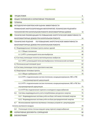 СОДЕРЖАНИЕ
1	ПРЕДИСЛОВИЕ													 8
2 	 ОБЩИЕ ПОЛОЖЕНИЯ И НОРМАТИВНЫЕ ТРЕБОВАНИЯ						 10
3 	ТЕРМИНЫ														 15
4 	 МЕТОДОЛОГИЯ КОМПЛЕКСНОЙ ОЦЕНКИ ЭФФЕКТИВНОСТИ
	 ПРИМЕНЕНИЯ ЭНЕРГОСБЕРЕГАЮЩИХ МЕРОПРИЯТИЙ, ТЕХНИЧЕСКИХ РЕШЕНИЙ И 			
	 ТЕХНОЛОГИЙ ПРИ КАПИТАЛЬНОМ РЕМОНТЕ МНОГОКВАРТИРНЫХ ДОМОВ 		 18
5 	 ТЕХНИЧЕСКИЕ РЕКОМЕНДАЦИИ ПО ПОВЫШЕНИЮ ЭНЕРГЕТИЧЕСКОЙ ЭФФЕКТИВНОСТИ 			
	 МНОГОКВАРТИРНЫХ ДОМОВ ПРИ КАПИТАЛЬНОМ РЕМОНТЕ 					 34
6 	 ТЕХНИЧЕСКИЕ РЕШЕНИЯ 	 ПО ПОВЫШЕНИЮ ЭНЕРГЕТИЧЕСКОЙ ЭФФЕКТИВНОСТИ 			
	 МНОГОКВАРТИРНЫХ ДОМОВ ПРИ КАПИТАЛЬНОМ РЕМОНТЕ 					 44
	 6.1 Индивидуальные тепловые пункты жилых зданий 						 44
		6.1.1 Общие положения										 44
		 6.1.2 ИТП с утилизацией тепла вентвыбросов 						 48
	 6.2 Система утилизации теплоты вентиляционных выбросов 					 51
		 6.2.1 ИТП с утилизацией тепла вентвыбросов и теплонасосной системой 		 53
	6.3 Теплонасосный тепловой пункт 									 62
	 6.4 Система утилизации тепла грунтового массива 						 65
	 6.5 Квартирные тепловые пункты 									 70
		 6.5.1 Общие требования к КТП 									 70
		 6.5.2 КТП с подключением систем отопления, кондиционирования, ХВС и ГВС
			с внутриквартирной циркуляцией 							 72
		 6.5.3 КТП с подключением систем отопления, кондиционирования, ХВС и ГВС без 			
		внутриквартирной циркуляции									 75
		 6.5.4 КТП без подключения горячего и холодного водоснабжения 			 75
	 6.6	 Системы индивидуального учета потребляемых ресурсов и энергии	 	 76		
		 6.6.1 	Индивидуальные системы учёта на базе счётчиков тепловой энергии 	 76		
		 6.6.2	 Индивидуальные системы учёта на базе распределителей энергии 		 77
	 6.7 	 Использование приточно-вытяжных стеновых устройств с рекуперацией 				
теплоты вытяжного воздуха 											 78
	 6.8 	 Утилизация тепла сточных вод для нужд горячего водоснабжения 			 81
7	НОРМАТИВНЫЕ ДОКУМЕНТЫ. СОКРАЩЕНИЯ								 88
8	 БИБЛИОГРАФИЯ	 										 92
 