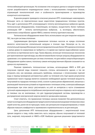 ПРАКТИЧЕСКОЕ ПОСОБИЕ
по повышению энергетической
эффективности многоквартирных
домов(МКД)прикапитальномремонте
58
100 150 200 250 300 350 >400
кВт ч/м2 в год
теплоснабжающей организации. На основании этих исходных данных в каждом конкретном
случае разрабатывается индивидуальная схема с использованием стандартных блоков,
отражающий технологический опыт и особенности проектирования и производства
конкретного изготовителя.
В данном разделе приводится описание решения ИТП, позволяющее нивелировать
большую часть из перечисленных выше недостатков традиционных тепловых пунктов.
Речь идёт о дополнении ИТП, утилизирующего теплоту вентиляционных выбросов зданий,
теплонасосным оборудованием, позволяющим, во-первых, осуществлять более глубокую
утилизацию ВЭР – теплоты вентиляционных выбросов, и, во-вторых, обеспечивать
вовлечение в энергобаланс здания НВИЭ, а именно теплоту грунтового массива.
Теплонасосное оборудование может быть использовано как для покрытия нагрузок
ГВС, так и для системы отопления.
Сдерживающим фактором применения тепловых насосов на нужды отопления
является непостоянство отопительной нагрузки в течение года. Несмотря на то, что
отопительныйпериодвМоскведостаточнопродолжительный,более 40% времениотопление
в жилых домах по нормативам не требуется, в то время как горячее водоснабжение нужно
постоянно на протяжении всего года. Таким образом, используя теплонасосную технологию
для приготовления горячей воды, мы обеспечиваем более полную загрузку оборудования по
сравнению с его применением для системы отопления, что для любого энергосберегающего
оборудования крайне важно, поскольку самым непосредственным образом сказывается на
сроках его окупаемости.
Решение применить теплонасосные системы, использующие НВИЭ и ВЭР, для
получения горячей воды позволит повысить степень автономности здания, а так же
устранить или, как минимум, уменьшить проблемы, связанные с отключениями горячей
воды в период проведения регламентных работ на тепловой сети. Ещё одним результатом
применения такого подхода является снижение необходимой зданию тепловой мощности,
получаемой из городских тепловых сетей, а значит и уменьшение обременений, связанных с
реализацией технических условий на подключение к тепловым сетям, а электроснабжающие
организации при этом смогут рассчитывать на учёт их интересов в части сглаживания
суточной неравномерности потребления электрической энергии и переноса части нагрузки
из пиковых зон во внепиковые, что для труднорегулируемой системы производства и
распределения электрической энергии является чрезвычайно важным.
Стоит отметить, что применение тепловых насосов позволяет без дополнительных
затратнахолодильноеоборудованиепридатьмногоэтажнымжилымдомамтиповыхмассовых
серий качества, ранее им не присущие, такие, как центральное кондиционирование, и таким
образом повысить комфортность проживания и привлекательность их для жильцов.
Цель дополнения ИТП теплонасосным оборудованием с энергетической точки
зрения сводится к тому, чтобы заместить часть энергии, обычно получаемой от тепловой
сети, энергией, получаемой от НВИЭ и ВЭР. Наиболее удачным решением представляется
 
