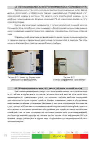 ПРАКТИЧЕСКОЕ ПОСОБИЕ
по повышению энергетической
эффективности многоквартирных
домов(МКД)прикапитальномремонте
76
100 150 200 250 300 350 >400
кВт ч/м2 в год
6.6 СИСТЕМЫ ИНДИВИДУАЛЬНОГО УЧЁТА ПОТРЕБЛЯЕМЫХ РЕСУРСОВ И ЭНЕРГИИ
Современные внутренние инженерные системы многоквартирных жилых зданий
должны обеспечивать в обязательном порядке индивидуальный (поквартирный) учёт
потребляемой энергии и ресурсов. Что касается учёта электрической энергии, то эта
проблема уже давно решена и вопросов не вызывает. То же во многом относится и к учёту
потребления воды.
Совсем другая ситуация складывается с учётом потребления тепловой энергии.
Ситуация с учётом потребления тепла складывается более сложная, поскольку, как правило,
имеется несколько вводов теплоносителя в квартиру: стояки системы отопления и горячей
воды.
В предложенной концепции предусматривается вынос стояков инженерных систем
за пределы квартир и организацию одного ввода теплоносителей в квартиру. При этом
вопрос учёта может быть решён установкой одного прибора.
6.6.1 Индивидуальные системы учёта на базе счётчиков тепловой энергии
Внастоящеевремянарынкеприсутствуетзначительноеколичествопроизводителей
(и российских, и зарубежных) и продавцов счётчиков тепловой энергии, в том числе и для
индивидуального поквартирного учёта, что позволяет выбрать наиболее подходящий
для конкретного случая вариант прибора. Однако применение данного оборудования
имеет весьма серьёзные ограничения, связанные с тем, что в подавляющем большинстве
существующихМЖДсистемаотоплениявыполненаповертикальнойоднотрубнойсхеме,что
не позволяет использовать данный тип оборудования (или придётся ставить теплосчётчик
на каждый стояк системы отопления и на полотенцесушитель (если он не электрический),
что будет чрезвычайно дорого и не слишком удобно в плане сбора информации). По этой
причине следует рассмотреть и другие типы оборудования для индивидуального учёта
тепловой энергии.
Рисунок 6-21. Конвектор. Справа виден
установленный распределитель
Рисунок 6-22.
Счётчик-распределитель на конвекторе
 