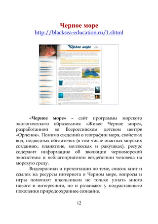 12
Черное море
http://blacksea-education.ru/1.shtml
«Черное море» – сайт программы морского
экологического образования «Живое Черное море»,
разработанной во Всероссийском детском центре
«Орленок». Помимо сведений о географии моря, свойствах
вод, подводных обитателях (в том числе опасных морских
созданиях, планктоне, моллюсках и ракушках), ресурс
содержит информацию об эволюции черноморской
экосистемы и неблагоприятном воздействии человека на
морскую среду.
Видеоролики и презентации по теме, список книг и
ссылок на ресурсы интернета о Черном море, вопросы и
игры помогают школьникам не только узнать много
нового и интересного, но и развивают у подрастающего
поколения природоохранное сознание.
 