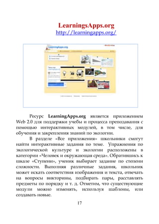 17
LearningsApps.org
http://learningapps.org/
Ресурс LearningApps.org является приложением
Web 2.0 для поддержки учебы и процесса преподавания с
помощью интерактивных модулей, в том числе, для
обучения и закрепления знаний по экологии.
В разделе «Все приложения» школьники смогут
найти интерактивные задания по теме. Упражнения по
экологической культуре и экологии расположены в
категории «Человек и окружающая среда». Обратившись к
шкале «Ступени», ученик выбирает задание по степени
сложности. Выполняя различные задания, школьник
может искать соответствия изображения и текста, отвечать
на вопросы викторины, подбирать пары, расставлять
предметы по порядку и т. д. Отметим, что существующие
модули можно изменять, используя шаблоны, или
создавать новые.
 