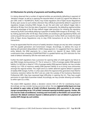 POSOCO Suggestions on CERC (Draft) Deviation Settlement Mechanism Regulations, 2021 Page 10 of 29
A.9 Mechanism for priority of payments and handling defaults
It is being observed that a number of regional entities are persistently defaulting in payment of
‘deviation charges’ as well as in opening the requisite letters of credit (LC) against the default. As
per CERC order in 142/MP/2012, RLDCs may invoke regulation 25A of Open Access Regulations
& deny open access to such entities whenever they willfully & persistently default in payment of
regulatory charges including DSM charges. As per the said order such default trigger date is
defined as 90 days from the due date of payment. Consequently, the defaulting regional entities
are taking advantage of the 90 days default trigger date provision for initiating the regulatory
measures by RLDCs and willfully delaying in payment of weekly DSM charges to 30-40 days. .Thus,
by making payments after 30-40 days, these entities are avoiding to get regulated by RLDCs and
continuing with the same cycle for each weekly DSM account. Further, RLDC can invoke this clause
(25A of Open Access Regulations) only to stop STOA transactions & not the LTA & MTOA
transactions.
It may be appreciated that the amount of weekly deviation charges are very less when compared
with the payable generation and transmission charges. Accordingly, to address this issue of
dealing with persistent delay/default in DSM charge payment, it is suggested that if any regional
entity defaults the DSM payments for a long period (i.e. beyond 30 days), RLDCs shall
curtail/restrict their schedules (LTA/MTOA/STOA) in a graded fashion say 25% restriction for first
week of default, followed by 50% the next week and so on.
Further the draft regulations have a provision for opening letter of credit against any failure to
pay DSM charges during previous FY. The LC amount is 110% of average weekly DSM payment
liability. It is felt that in-stead of 110% of average weekly DSM payment liability, we may consider
making it as 110% of maximum weekly DSM payment liability so as to bring more seriousness
amongst the regional entities. This might serve as a better deterrent against default in payment
of weekly DSM charges. Further, in a few cases where the regional entity generators have filed for
insolvency resolution before the NCLT and are under the custody of the Insolvency Resolution
Professional (IRP), they have expressed legal difficulties in opening the LCs. They have sought
permission to open Bank Guarantee instead. Accordingly, we may consider allowing such entities
to either open LCs or BGs.
The extant DSM regulation allows a deviation volume limit of 12% for overdrawing buyers.
Accordingly, we may consider having a provision where the new regional entity buyers are may
be advised to open Letter of Credit (LC)/Bank Guarantee (BG) equivalent to the energy
charge corresponding to for 12% of their contacted capacity/installed capacity. Further, the
LCs must be made unconditional, revolving and irrevocable so that RLDCs can encash them
whenever the default continues beyond a defined period in case of default in payment of
weekly DSM charges by such entities.
 