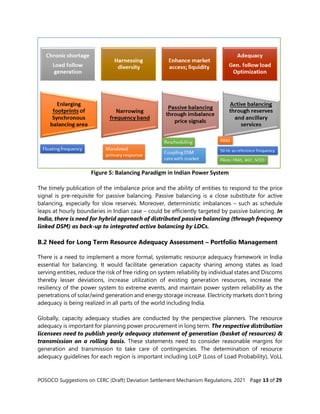 POSOCO Suggestions on CERC (Draft) Deviation Settlement Mechanism Regulations, 2021 Page 13 of 29
Figure 5: Balancing Paradigm in Indian Power System
The timely publication of the imbalance price and the ability of entities to respond to the price
signal is pre-requisite for passive balancing. Passive balancing is a close substitute for active
balancing, especially for slow reserves. Moreover, deterministic imbalances – such as schedule
leaps at hourly boundaries in Indian case – could be efficiently targeted by passive balancing. In
India, there is need for hybrid approach of distributed passive balancing (through frequency
linked DSM) as back-up to integrated active balancing by LDCs.
B.2 Need for Long Term Resource Adequacy Assessment – Portfolio Management
There is a need to implement a more formal, systematic resource adequacy framework in India
essential for balancing. It would facilitate generation capacity sharing among states as load
serving entities, reduce the risk of free riding on system reliability by individual states and Discoms
thereby lesser deviations, increase utilization of existing generation resources, increase the
resiliency of the power system to extreme events, and maintain power system reliability as the
penetrations of solar/wind generation and energy storage increase. Electricity markets don’t bring
adequacy is being realized in all parts of the world including India.
Globally, capacity adequacy studies are conducted by the perspective planners. The resource
adequacy is important for planning power procurement in long term. The respective distribution
licensees need to publish yearly adequacy statement of generation (basket of resources) &
transmission on a rolling basis. These statements need to consider reasonable margins for
generation and transmission to take care of contingencies. The determination of resource
adequacy guidelines for each region is important including LoLP (Loss of Load Probability), VoLL
 