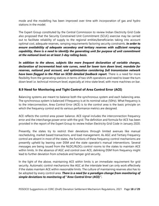 POSOCO Suggestions on CERC (Draft) Deviation Settlement Mechanism Regulations, 2021 Page 18 of 29
mode and the modelling has been improved over time with incorporation of gas and hydro
stations in the model.
The Expert Group constituted by the Central Commission to review Indian Electricity Grid Code
also proposed that the Security Constrained Unit Commitment (SCUC) exercise may be carried
out to facilitate reliability of supply to the regional entities/beneficiaries taking into account
optimal cost, adequate reserves, ramping requirements factoring security constraints. In order to
ensure availability of adequate secondary and tertiary reserves with sufficient ramping
capability, there is a need to identify the generating unit for purpose of unit commitment
at the national level on at least 3-day rolling basis.
In addition to the above, subjects like more frequent declaration of variable charges,
declaration of incremental heat rate curves, need for lower turn down level, mandate for
reserves, national pool account, and optimization considering full transmission network
have been flagged in the Pilot on SCED detailed feedback report. There is a need for more
flexibility from the generating stations in terms of two shift operations and need to lower the turn
down level i.e. technical minimum level, especially at intra-state level, with more machines on bar.
B.9 Need for Monitoring and Tight Control of Area Control Error (ACE)
Balancing systems are meant to balance both the synchronous system and each balancing area.
The synchronous system is balanced if frequency is at its nominal value (50Hz). What frequency is
to the interconnection, Area Control Error (ACE) is to the control area is the basic principle on
which the frequency control and its various performance metrics are designed.
ACE reflects the control area power balance. ACE signal includes the interconnection frequency
error and the interchange power error with the grid. The definition and formula for ACE has been
provided in the report of the Expert Group to review Indian Electricity Grid Code in January 2020.
Presently, the states try to restrict their deviations through limited avenues like manual
rescheduling, market based transactions, and load management. As AGC and Tertiary Frequency
control are absent in most of the states, the functions of these frequency control mechanisms are
presently upheld by leaning over DSM and the state operator’s manual interventions. Several
messages are being issued from the NLDC/RLDCs control rooms to the states to maintain ACE
within limits. In the absence of AGC and control over ACE, delinking DSM from frequency might
lead to further deviation from schedule and hamper grid security.
In the light of the above, maintaining ACE within limits is an immediate requirement for grid
security. Automatic control mechanisms like AGC at the interstate level can only work effectively
if the states maintain ACE within reasonable limits. The culture of maintaining reserves also has to
be adopted by every control area. There is a need for a paradigm change from monitoring of
simple deviations to monitoring of “Area Control Error (ACE)”.
 