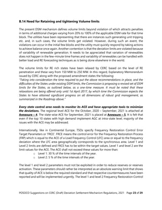 POSOCO Suggestions on CERC (Draft) Deviation Settlement Mechanism Regulations, 2021 Page 23 of 29
B.14 Need for Retaining and tightening Volume limits
The present DSM mechanism defines volume limits beyond violation of which attracts penalties
in terms of additional charges varying from 20% to 100% of the applicable DSM rate for that time
block. The utilities have been representing that there are instances such generating unit tripping
etc. and, in such cases, the volume limits get violated. However, during such an event, the
violations can occur in the initial few blocks and the utility must quickly respond by taking actions
to achieve balance once again. Another contention is that the deviation limits are violated because
of variability of renewable generation. It needs to be appreciated that variation of renewables
does not happen in the few-minute time frames and variability of renewables can be handled with
better load and RE forecasting techniques as is being done elsewhere in the world.
The volume limits for RE rich states have been relaxed by CERC based on the level of RE
penetration and these vary from 150 MW to 250 MW. In this regard, Explanatory Memorandum
issued by CERC along with the proposed amendment states the following:
“Taking into consideration the time required to put the above recommendations in place, and the
difficulties of the States under existing DSM limits, the Commission is proposing a revised set of DSM
limits for the States, as outlined below, as a one-time measure. It must be noted that these
relaxations are being offered only until 1st April 2017, by which time the Commission expects the
States to have attained significant progress on all dimensions of robust grid management, as
summarized in the Roadmap above.”
Every state control area needs to monitor its ACE and have appropriate tools to minimize
the deviations. The regional level ACE for the October, 2020 – September, 2021 is attached at
Annexure – 4. The state-wise ACE for September, 2021 is placed at Annexure – 5. It is felt that
even if the top 10 states with high demand implement AGC at intra-state level, majority of the
issues with the ACE may be addressed.
Internationally, like in Continental Europe, TSOs specify Frequency Restoration Control Error
Target Parameters or ‘FRCE’. FRCE means the control error for the Frequency Restoration Process
(FRP) which is equal to the ACE of a Load Frequency Control (LFC) area or equal to the frequency
deviation where the LFC area geographically corresponds to the synchronous area. Level 1 and
Level 2 limits are defined and FRCE has to be within the target values. Level 1 and level 2 are the
limit values for the ACE. The ACE shall not exceed these values for more than:
o Level 1: 30 % of the time intervals of the year.
o Level 2: 5 % of the time intervals of the year.
The level 1 and level 2 parameters must not be exploited in order to reduce reserves or reserves
activation. These parameters should rather be interpreted as an absolute warning limit that shows
that quality of ACE is below the required standard and that respective countermeasures have been
reported and will be implemented urgently. The level 1 and level 2 Frequency Restoration Control
 