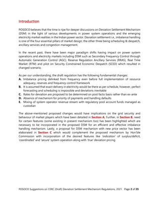 POSOCO Suggestions on CERC (Draft) Deviation Settlement Mechanism Regulations, 2021 Page 2 of 29
Introduction
POSOCO believes that the time is ripe for deeper discussions on Deviation Settlement Mechanism
(DSM) in the light of various developments in power system operations and the emerging
electricity market realities in the Indian power sector. Deviation settlement i.e., imbalance handling
is one of the four essential pillars of market design; the other three being scheduling & despatch,
ancillary services and congestion management.
In the recent past, there have been major paradigm shifts having impact on power system
operations and electricity markets including DSM such as Secondary Frequency Control through
Automatic Generation Control (AGC), Reserve Regulation Ancillary Services (RRAS), Real Time
Market (RTM) and pilot on Security Constrained Economic Despatch (SCED) which resulted in
changed scenario.
As per our understanding, the draft regulation has the following fundamental changes:
A. Imbalance pricing delinked from frequency even before full implementation of resource
adequacy, reserves and frequency control framework
B. It is assumed that exact delivery in electricity would be there as per schedule, however, perfect
forecasting and scheduling is impossible and deviations inevitable
C. Rates for deviation are proposed to be determined on post facto basis rather than ex-ante
D. Absence of mechanism for priority of payments and handling defaults
E. Mixing of system operator revenue stream with regulatory pool account funds managed as
custodian
The above-mentioned proposed changes would have implications on the grid security and
behaviour of market players which have been detailed in Section A. Further, in Section B, need
for certain features (some existing in present mechanism too) has been highlighted which are
necessary to be incorporated in the proposed DSM for an efficient and effective imbalance
handling mechanism. Lastly, a proposal for DSM mechanism with new price vector has been
elaborated in Section C which would complement the proposed mechanism by Hon’ble
Commission with incorporation of the desired features like ‘indication’ of surplus/deficit,
‘coordinated’ and ‘secure’ system operation along with ‘true’ deviation pricing.
 
