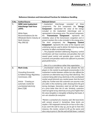 Annexure – 1
Reference Literature and International Practices for Imbalance Handling
S.No. Author/Source Relevant Extract
1. NERC Joint Inadvertent
Interchange Task Force
(JIITF)
White Paper,
Recommendations for the
Wholesale Electric Industry of
North America,
May 2002 [6]
“…Inadvertent Interchange consisted of three
components. The first component, the “Energy
Component”, represented the value of the energy
included in the Inadvertent Interchange and is
represented in the energy price. The second component,
the “Transmission Component”, represents the
reliability value of the transmission congestion and in
present markets this is also included in the energy price.
The third component, the “Frequency Control
Component”, represents the value of the response and
underlying reserves used to deliver the balancing energy
necessary to offset unscheduled energy….”
“…The proposed standard addressing frequency control
contribution will have incentives and penalties that will
reward good control and penalize poor control. The
incentives and penalties need to be sufficient to promote
good performance….”
“…Zero UI is a coincidence rather than expectation….”
2. Mark Lively
Consulting Economist,
to Federal Energy Regulatory
Commission, USA
Article - “Creating an
automatic market for
unscheduled electricity
flows”[7][8]
“…Unscheduled market has not only allowed the new
players in the market to participate economically in the
inadvertent market between utilities but also offered the
customers an alternative way to buy their electricity. The
customer being able to buy electricity in the unscheduled
market would diminish any market power that the local
utility has. Further even the customers can assume a role
of a seller in this market by under-drawing from the grid
during shortages. Generators need not sell their output
at a price lower than the UI rate. Similarly, customers
need not agree to buy electricity at any price higher than
the value (tangible or intangible) of feeding that loads. A
win-win situation for everyone!
“Market is somewhat of a masonry wall. We have bricks
with cement around it. Sometimes these bricks are
maybe a 100-megawatt contract for an hour or for a day.
If you want the wall to stay up, you've got to have this
masonry, this mortar, cement to fill up the seams and
also a way to price it. Else the wall will fall down. I noticed
 