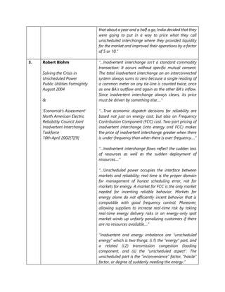 that about a year and a half a go, India decided that they
were going to put in a way to price what they call
unscheduled interchange where they provided liquidity
for the market and improved their operations by a factor
of 5 or 10.”
3. Robert Blohm
Solving the Crisis in
Unscheduled Power
Public Utilities Fortnightly
August 2004
&
‘Economist’s Assessment’
North American Electric
Reliability Council Joint
Inadvertent Interchange
Taskforce
10th April 2002[7][9]
“…Inadvertent interchange isn't a standard commodity
transaction: It occurs without specific mutual consent.
The total inadvertent interchange on an interconnected
system always sums to zero because a single reading of
a common meter on any tie-line is counted twice, once
as one BA's outflow and again as the other BA's inflow.
Since inadvertent interchange always clears, its price
must be driven by something else….”
“…True economic dispatch decisions for reliability are
based not just on energy cost, but also on Frequency
Contribution Component (FCC) cost. Two-part pricing of
inadvertent interchange (into energy and FCC) makes
the price of inadvertent interchange greater when there
is under-frequency than when there is over-frequency….”
“…Inadvertent interchange flows reflect the sudden loss
of resources as well as the sudden deployment of
resources….”
“…Unscheduled power occupies the interface between
markets and reliability; real-time is the proper domain
for management of honest scheduling error, not for
markets for energy. A market for FCC is the only market
needed for incenting reliable behavior. Markets for
energy alone do not efficiently incent behavior that is
compatible with good frequency control. Moreover,
allowing suppliers to increase real-time risk by taking
real-time energy delivery risks in an energy-only spot
market winds up unfairly penalizing customers if there
are no resources available....”
“Inadvertent and energy imbalance are “unscheduled
energy” which is two things: (i.1) the “energy” part, and
a related (i.2) transmission congestion (loading
component, and (ii) the “unscheduled aspect”. The
unscheduled part is the “inconvenience” factor, “hassle”
factor, or degree of suddenly needing the energy.”
 