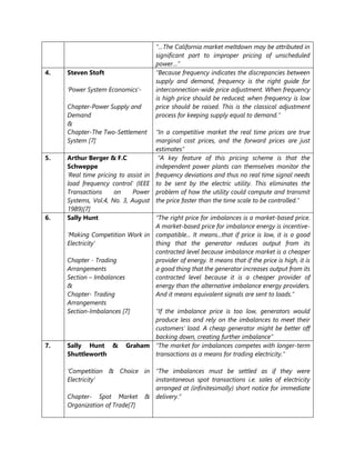 “…The California market meltdown may be attributed in
significant part to improper pricing of unscheduled
power…”
4. Steven Stoft
‘Power System Economics’-
Chapter-Power Supply and
Demand
&
Chapter-The Two-Settlement
System [7]
“Because frequency indicates the discrepancies between
supply and demand, frequency is the right guide for
interconnection-wide price adjustment. When frequency
is high price should be reduced; when frequency is low
price should be raised. This is the classical adjustment
process for keeping supply equal to demand.”
“In a competitive market the real time prices are true
marginal cost prices, and the forward prices are just
estimates”
5. Arthur Berger & F.C
Schweppe
‘Real time pricing to assist in
load frequency control’ (IEEE
Transactions on Power
Systems, Vol.4, No. 3, August
1989)[7]
“A key feature of this pricing scheme is that the
independent power plants can themselves monitor the
frequency deviations and thus no real time signal needs
to be sent by the electric utility. This eliminates the
problem of how the utility could compute and transmit
the price faster than the time scale to be controlled.”
6. Sally Hunt
‘Making Competition Work in
Electricity’
Chapter - Trading
Arrangements
Section – Imbalances
&
Chapter- Trading
Arrangements
Section-Imbalances [7]
“The right price for imbalances is a market-based price.
A market-based price for imbalance energy is incentive-
compatible... It means...that if price is low, it is a good
thing that the generator reduces output from its
contracted level because imbalance market is a cheaper
provider of energy. It means that if the price is high, it is
a good thing that the generator increases output from its
contracted level because it is a cheaper provider of
energy than the alternative imbalance energy providers.
And it means equivalent signals are sent to loads.”
“If the imbalance price is too low, generators would
produce less and rely on the imbalances to meet their
customers’ load. A cheap generator might be better off
backing down, creating further imbalance”
7. Sally Hunt & Graham
Shuttleworth
‘Competition & Choice in
Electricity’
Chapter- Spot Market &
Organization of Trade[7]
“The market for imbalances competes with longer-term
transactions as a means for trading electricity.”
“The imbalances must be settled as if they were
instantaneous spot transactions i.e. sales of electricity
arranged at (infinitesimally) short notice for immediate
delivery.”
 